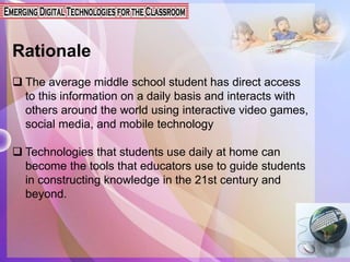 Rationale
 The average middle school student has direct access
to this information on a daily basis and interacts with
others around the world using interactive video games,
social media, and mobile technology
 Technologies that students use daily at home can
become the tools that educators use to guide students
in constructing knowledge in the 21st century and
beyond.
 