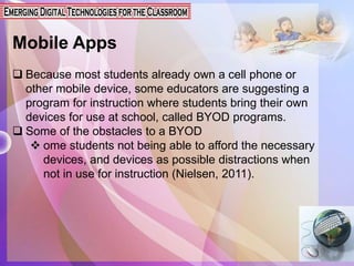 Mobile Apps
 Because most students already own a cell phone or
other mobile device, some educators are suggesting a
program for instruction where students bring their own
devices for use at school, called BYOD programs.
 Some of the obstacles to a BYOD
 ome students not being able to afford the necessary
devices, and devices as possible distractions when
not in use for instruction (Nielsen, 2011).
 