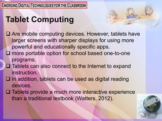 Tablet Computing
 Are mobile computing devices. However, tablets have
larger screens with sharper displays for using more
powerful and educationally specific apps.
 more portable option for school based one-to-one
programs.
 Tablets can also connect to the Internet to expand
instruction.
 In addition, tablets can be used as digital reading
devices.
 Tablets provide a much more interactive experience
than a traditional textbook (Watters, 2012).
 