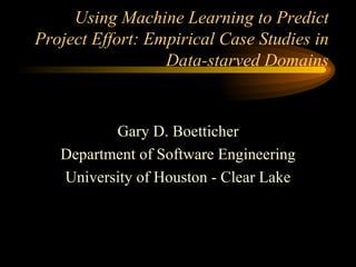 Using Machine Learning to Predict Project Effort: Empirical Case Studies in Data-starved Domains Gary D. Boetticher Department of Software Engineering University of Houston - Clear Lake 
