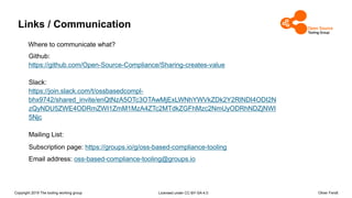 Copyright 2019 The tooling working group Licensed under CC-BY-SA-4.0 Oliver Fendt
Links / Communication
Github:
https://github.com/Open-Source-Compliance/Sharing-creates-value
Slack:
https://join.slack.com/t/ossbasedcompl-
bhx9742/shared_invite/enQtNzA5OTc3OTAwMjExLWNhYWVkZDk2Y2RlNDI4ODI2N
zQyNDU5ZWE4ODRmZWI1ZmM1MzA4ZTc2MTdkZGFhMzc2NmUyODRhNDZjNWI
5Njc
Mailing List:
Subscription page: https://groups.io/g/oss-based-compliance-tooling
Email address: oss-based-compliance-tooling@groups.io
Where to communicate what?
 