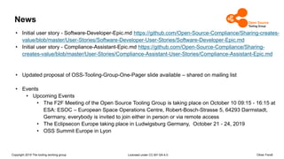Copyright 2019 The tooling working group Licensed under CC-BY-SA-4.0 Oliver Fendt
News
• Initial user story - Software-Developer-Epic.md https://github.com/Open-Source-Compliance/Sharing-creates-
value/blob/master/User-Stories/Software-Developer-User-Stories/Software-Developer-Epic.md
• Initial user story - Compliance-Assistant-Epic.md https://github.com/Open-Source-Compliance/Sharing-
creates-value/blob/master/User-Stories/Compliance-Assistant-User-Stories/Compliance-Assistant-Epic.md
• Updated proposal of OSS-Tooling-Group-One-Pager slide available – shared on mailing list
• Events
• Upcoming Events
• The F2F Meeting of the Open Source Tooling Group is taking place on October 10 09:15 - 16:15 at
ESA: ESOC – European Space Operations Centre, Robert-Bosch-Strasse 5, 64293 Darmstadt,
Germany, everybody is invited to join either in person or via remote access
• The Eclipsecon Europe taking place in Ludwigsburg Germany, October 21 - 24, 2019
• OSS Summit Europe in Lyon
 