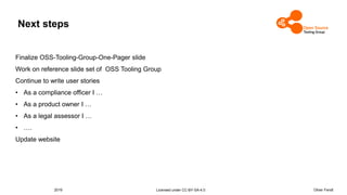 2019 Licensed under CC-BY-SA-4.0 Oliver Fendt
Next steps
Finalize OSS-Tooling-Group-One-Pager slide
Work on reference slide set of OSS Tooling Group
Continue to write user stories
• As a compliance officer I …
• As a product owner I …
• As a legal assessor I …
• ….
Update website
 