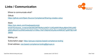 OpenChain reference tooling work group Licensed under CC-BY-SA-4.0 Oliver Fendt
Links / Communication
Github:
https://github.com/Open-Source-Compliance/Sharing-creates-value
Slack:
https://join.slack.com/t/ossbasedcompl-
bhx9742/shared_invite/enQtODE2MTMxNzUyNDY1LWQyNWVlNzkyMjhhOWUyND
djNDJlMzk0YzU0NDUwNzQ2YzY0Mzc1N2Y2NjhhZGEyN2JmNDE0ZTg2MTBjYmM
3MWI
Mailing List:
Subscription page: https://groups.io/g/oss-based-compliance-tooling
Email address: oss-based-compliance-tooling@groups.io
Where to communicate what?
 