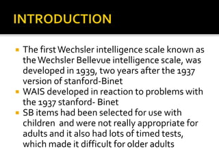  The firstWechsler intelligence scale known as
theWechsler Bellevue intelligence scale, was
developed in 1939, two years after the 1937
version of stanford-Binet
 WAIS developed in reaction to problems with
the 1937 stanford- Binet
 SB items had been selected for use with
children and were not really appropriate for
adults and it also had lots of timed tests,
which made it difficult for older adults
 