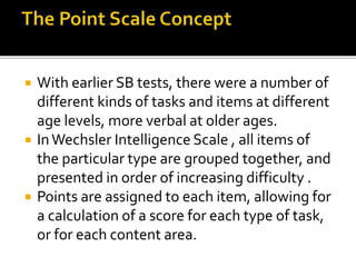  With earlier SB tests, there were a number of
different kinds of tasks and items at different
age levels, more verbal at older ages.
 InWechsler Intelligence Scale , all items of
the particular type are grouped together, and
presented in order of increasing difficulty .
 Points are assigned to each item, allowing for
a calculation of a score for each type of task,
or for each content area.
 