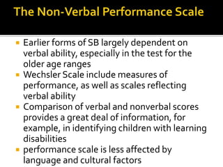  Earlier forms of SB largely dependent on
verbal ability, especially in the test for the
older age ranges
 Wechsler Scale include measures of
performance, as well as scales reflecting
verbal ability
 Comparison of verbal and nonverbal scores
provides a great deal of information, for
example, in identifying children with learning
disabilities
 performance scale is less affected by
language and cultural factors
 