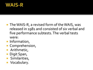  TheWAIS-R, a revised form of theWAIS, was
released in 1981 and consisted of six verbal and
five performance subtests.The verbal tests
were:
 Information,
 Comprehension,
 Arithmetic,
 Digit Span,
 Similarities,
 Vocabulary.
 
