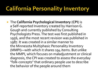  The California Psychological Inventory (CPI) is
a Self-reported Inventory created by Harrison G.
Gough and currently published by Consulting
Psychologists Press.The test was first published in
1956, and the most recent revision was published in
1987. It was created in a similar manner to
the Minnesota Multiphasic Personality Inventory
(MMPI)—with which it shares 194 items. But unlike
the MMPI, which focuses on maladjustment or clinical
diagnosis, the CPI was created to assess the everyday
"folk-concepts" that ordinary people use to describe
the behavior of the people around them
 