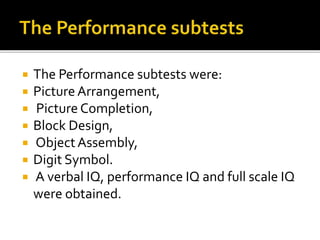  The Performance subtests were:
 Picture Arrangement,
 Picture Completion,
 Block Design,
 ObjectAssembly,
 Digit Symbol.
 A verbal IQ, performance IQ and full scale IQ
were obtained.
 