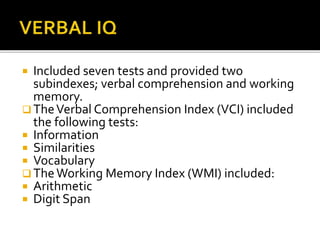  Included seven tests and provided two
subindexes; verbal comprehension and working
memory.
 TheVerbal Comprehension Index (VCI) included
the following tests:
 Information
 Similarities
 Vocabulary
 TheWorking Memory Index (WMI) included:
 Arithmetic
 Digit Span
 