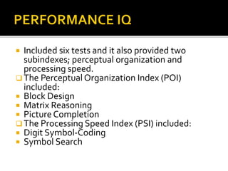  Included six tests and it also provided two
subindexes; perceptual organization and
processing speed.
 The Perceptual Organization Index (POI)
included:
 Block Design
 Matrix Reasoning
 Picture Completion
 The Processing Speed Index (PSI) included:
 Digit Symbol-Coding
 Symbol Search
 