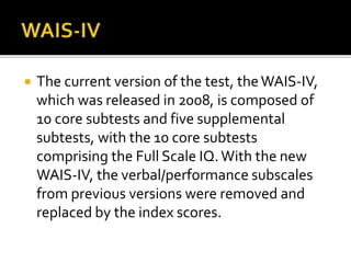  The current version of the test, theWAIS-IV,
which was released in 2008, is composed of
10 core subtests and five supplemental
subtests, with the 10 core subtests
comprising the Full Scale IQ.With the new
WAIS-IV, the verbal/performance subscales
from previous versions were removed and
replaced by the index scores.
 