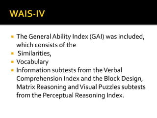  The GeneralAbility Index (GAI) was included,
which consists of the
 Similarities,
 Vocabulary
 Information subtests from theVerbal
Comprehension Index and the Block Design,
Matrix Reasoning andVisual Puzzles subtests
from the Perceptual Reasoning Index.
 
