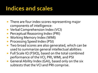  There are four index scores representing major
components of intelligence:
 Verbal Comprehension Index (VCI)
 Perceptual Reasoning Index (PRI)
 Working Memory Index (WMI)
 Processing Speed Index (PSI)
 Two broad scores are also generated, which can be
used to summarize general intellectual abilities:
 Full Scale IQ (FSIQ), based on the total combined
performance of theVCI, PRI,WMI, and PSI
 GeneralAbility Index (GAI), based only on the six
subtests that theVCI and PRI comprise.
 