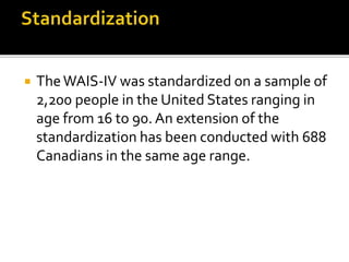  TheWAIS-IV was standardized on a sample of
2,200 people in the United States ranging in
age from 16 to 90. An extension of the
standardization has been conducted with 688
Canadians in the same age range.
 