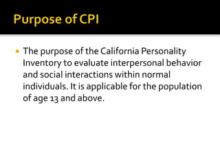  The purpose of the California Personality
Inventory to evaluate interpersonal behavior
and social interactions within normal
individuals. It is applicable for the population
of age 13 and above.
 