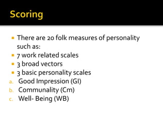  There are 20 folk measures of personality
such as:
 7 work related scales
 3 broad vectors
 3 basic personality scales
a. Good Impression (GI)
b. Communality (Cm)
c. Well- Being (WB)
 
