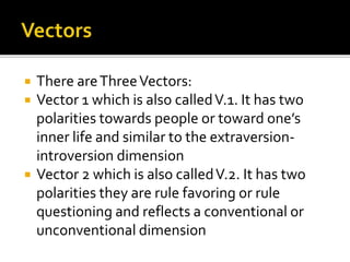  There areThreeVectors:
 Vector 1 which is also calledV.1. It has two
polarities towards people or toward one’s
inner life and similar to the extraversion-
introversion dimension
 Vector 2 which is also calledV.2. It has two
polarities they are rule favoring or rule
questioning and reflects a conventional or
unconventional dimension
 