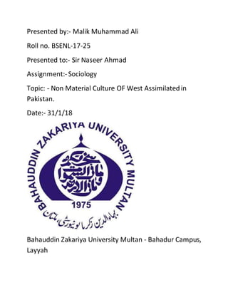 Presented by:- Malik Muhammad Ali
Roll no. BSENL-17-25
Presented to:- Sir Naseer Ahmad
Assignment:-Sociology
Topic: - Non Material Culture OF West Assimilatedin
Pakistan.
Date:- 31/1/18
Bahauddin Zakariya University Multan - Bahadur Campus,
Layyah
 