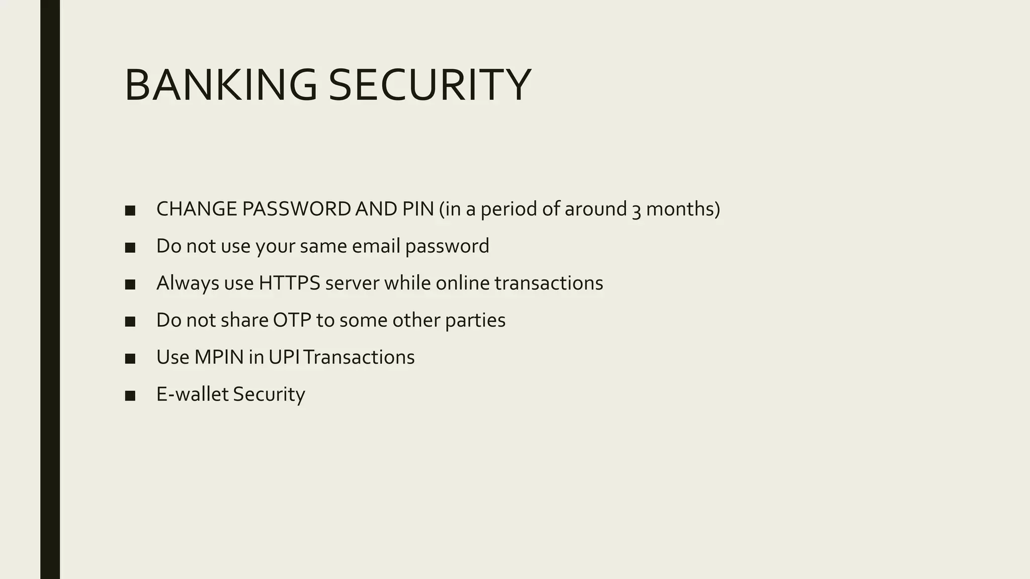 BANKING SECURITY
■ CHANGE PASSWORDAND PIN (in a period of around 3 months)
■ Do not use your same email password
■ Always use HTTPS server while online transactions
■ Do not share OTP to some other parties
■ Use MPIN in UPITransactions
■ E-wallet Security
 