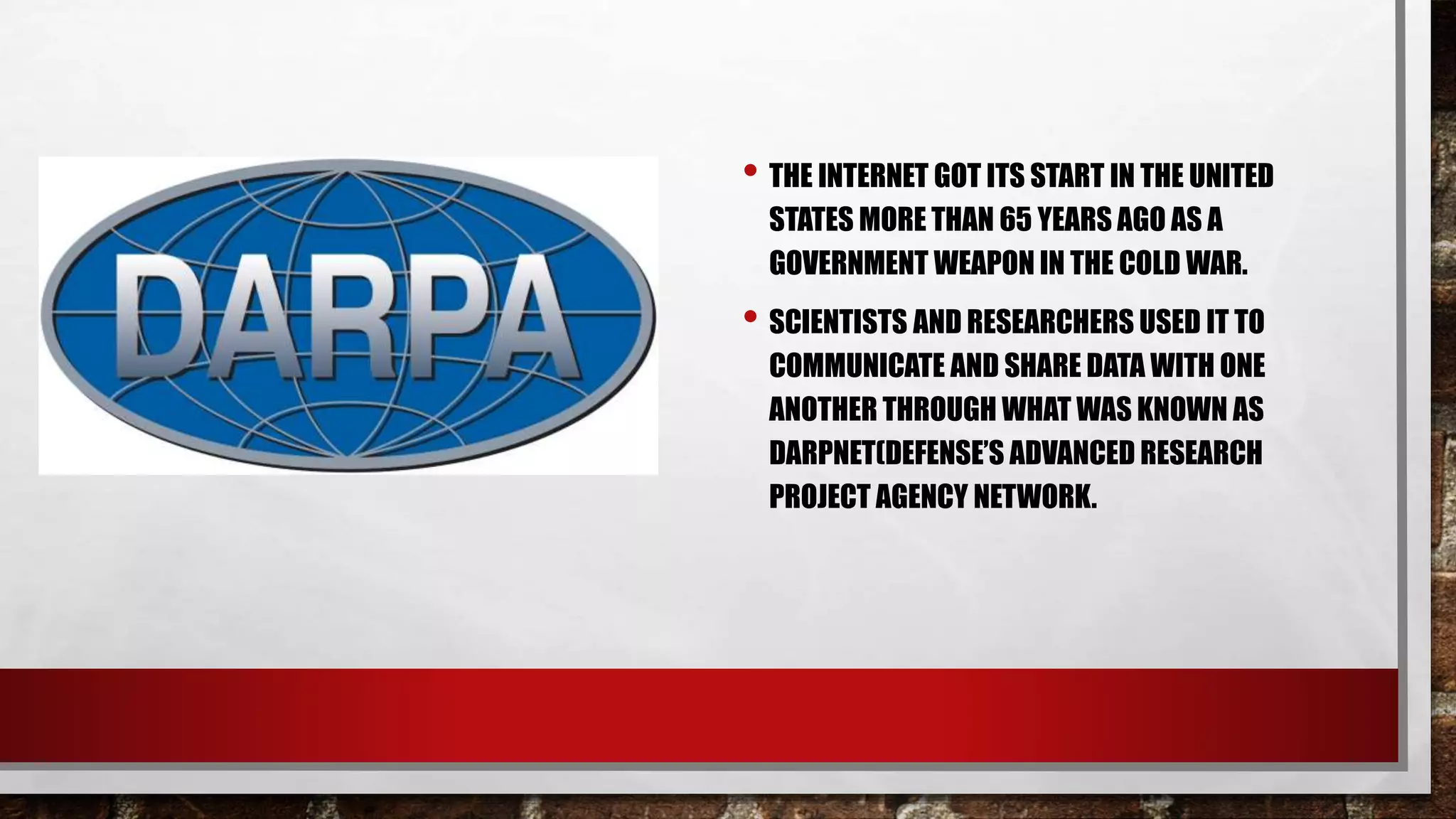 • THE INTERNET GOT ITS START IN THE UNITED
STATES MORE THAN 65 YEARS AGO AS A
GOVERNMENT WEAPON IN THE COLD WAR.
• SCIENTISTS AND RESEARCHERS USED IT TO
COMMUNICATE AND SHARE DATA WITH ONE
ANOTHER THROUGH WHAT WAS KNOWN AS
DARPNET(DEFENSE’S ADVANCED RESEARCH
PROJECT AGENCY NETWORK.
 