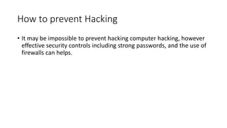 How to prevent Hacking
• It may be impossible to prevent hacking computer hacking, however
effective security controls including strong passwords, and the use of
firewalls can helps.
 