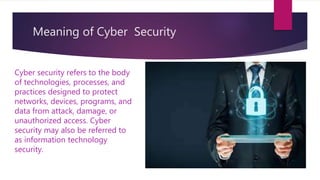 Meaning of Cyber Security
Cyber security refers to the body
of technologies, processes, and
practices designed to protect
networks, devices, programs, and
data from attack, damage, or
unauthorized access. Cyber
security may also be referred to
as information technology
security.
 