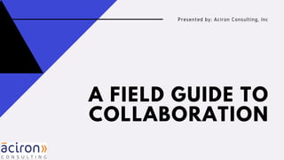 A FIELD GUIDE TO
COLLABORATION
Presented by: Aciron Consulting, Inc
 