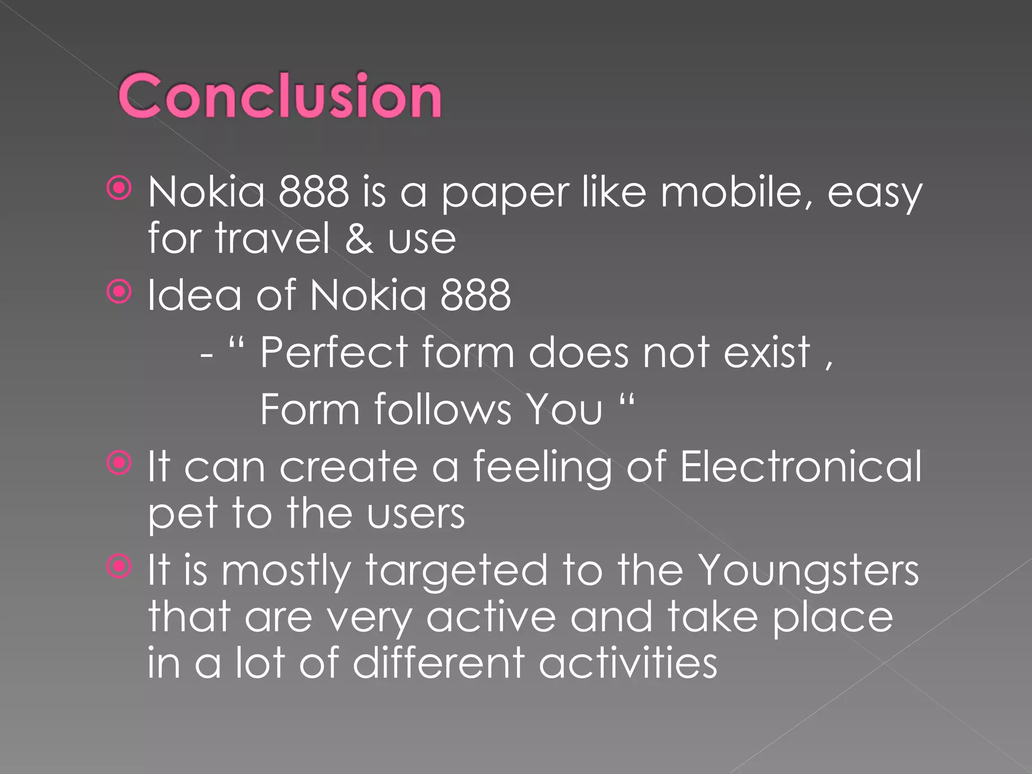  Nokia 888 is a paper like mobile, easy
  for travel & use
 Idea of Nokia 888
      - “ Perfect form does not exist ,
          Form follows You “
 It can create a feeling of Electronical
  pet to the users
 It is mostly targeted to the Youngsters
  that are very active and take place
  in a lot of different activities
 