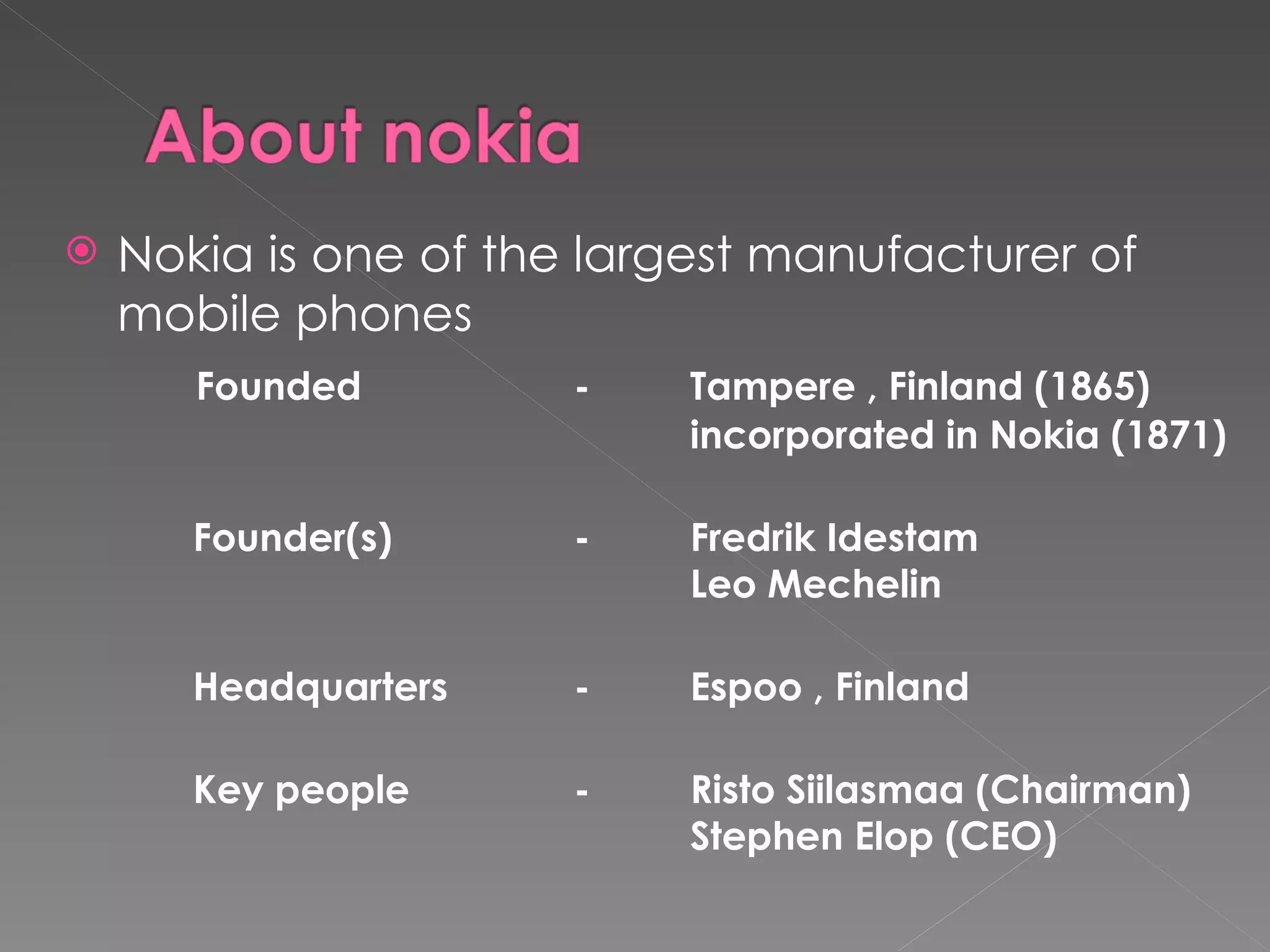    Nokia is one of the largest manufacturer of
    mobile phones
       Founded         -    Tampere , Finland (1865)
                            incorporated in Nokia (1871)

       Founder(s)      -    Fredrik Idestam
                            Leo Mechelin

       Headquarters    -    Espoo , Finland

       Key people      -    Risto Siilasmaa (Chairman)
                            Stephen Elop (CEO)
 