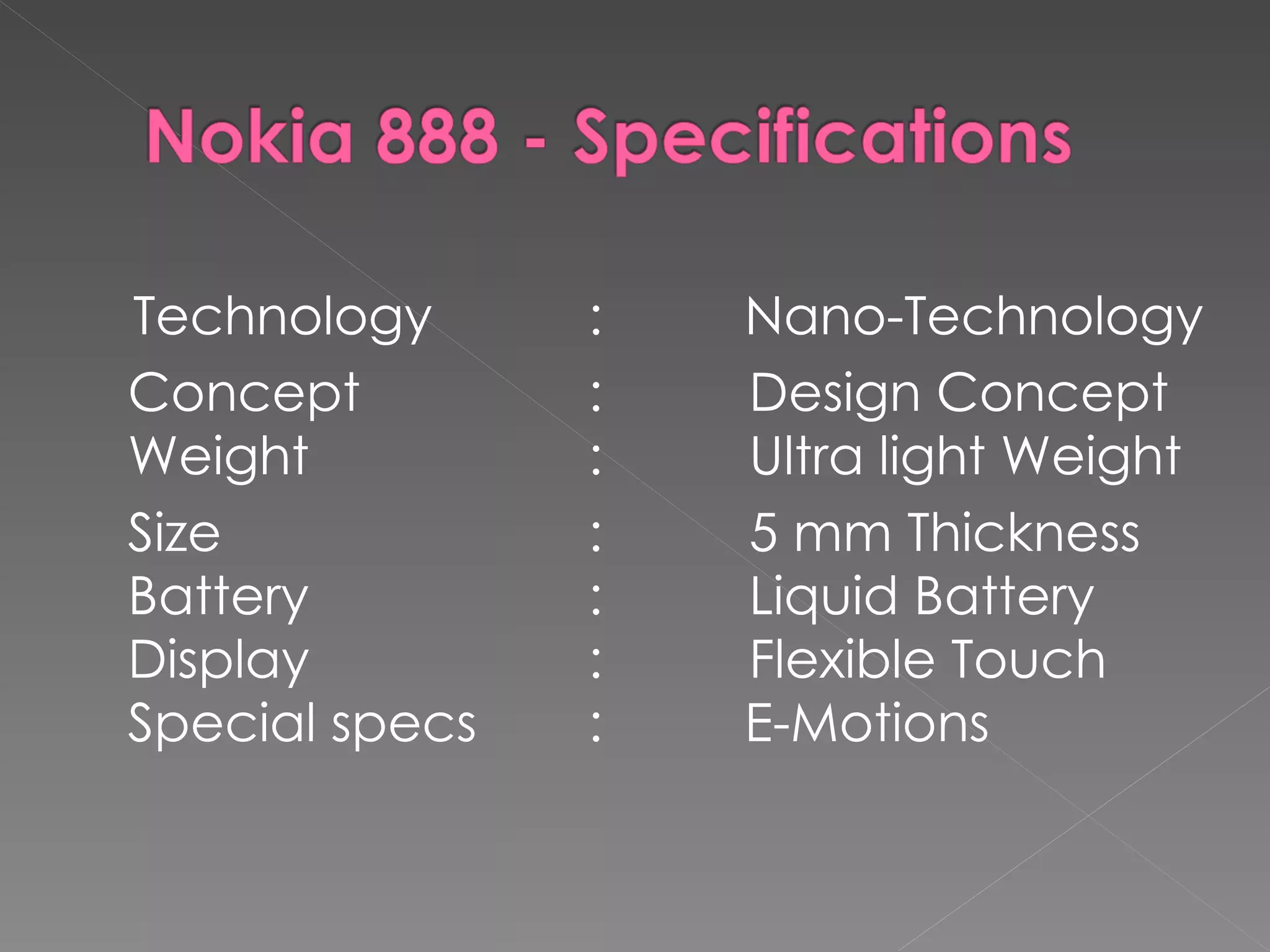 Technology      :   Nano-Technology
Concept         :   Design Concept
Weight          :   Ultra light Weight
Size            :   5 mm Thickness
Battery         :   Liquid Battery
Display         :   Flexible Touch
Special specs   :   E-Motions
 