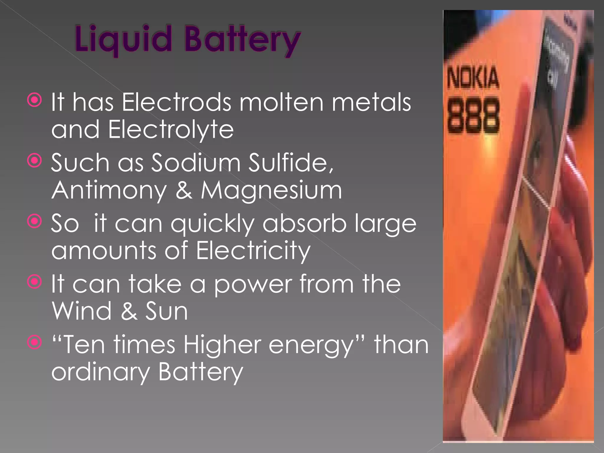  It has Electrods molten metals
  and Electrolyte
 Such as Sodium Sulfide,
  Antimony & Magnesium
 So it can quickly absorb large
  amounts of Electricity
 It can take a power from the
  Wind & Sun
 “Ten times Higher energy” than
  ordinary Battery
 