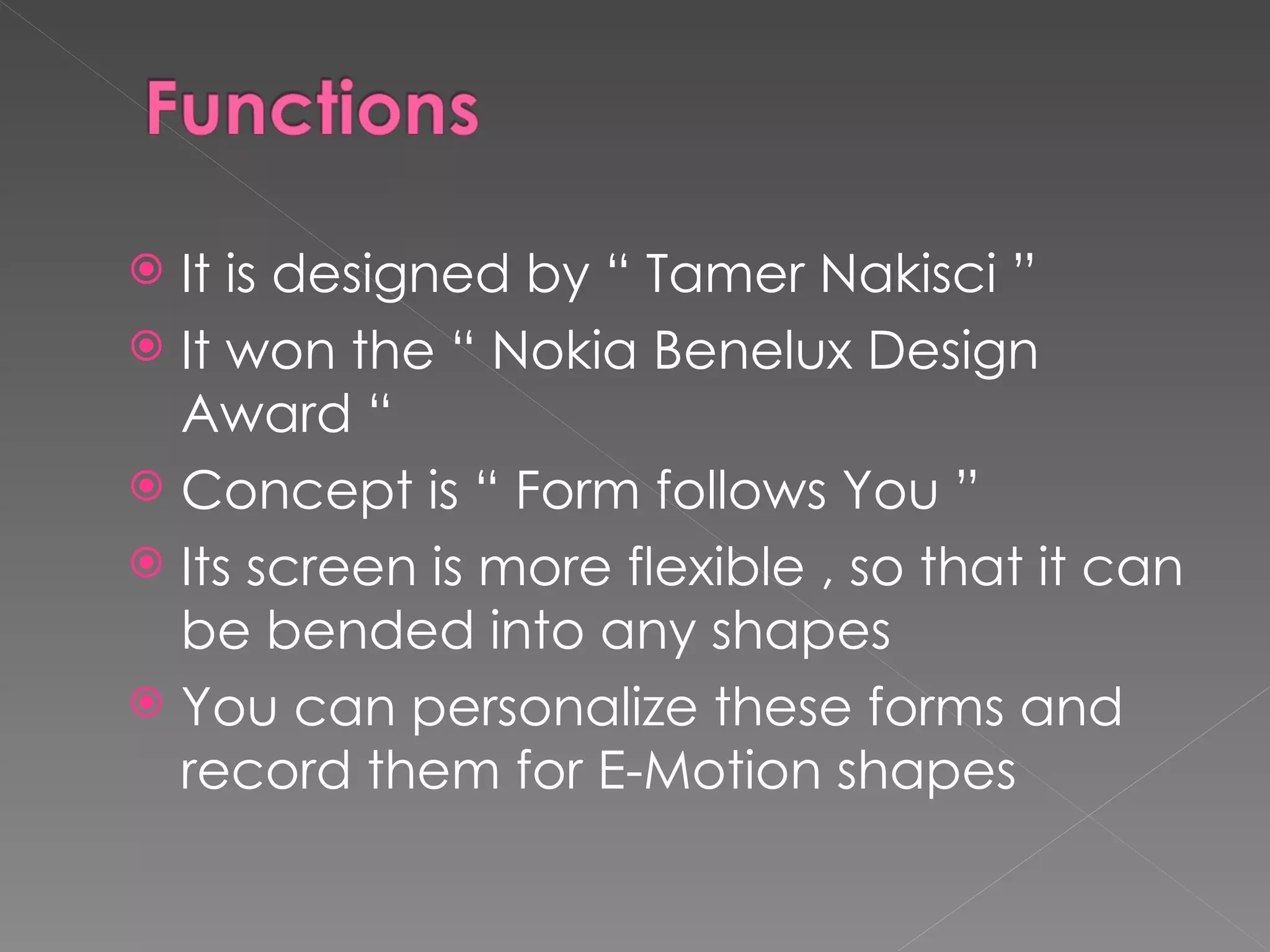  It is designed by “ Tamer Nakisci ”
 It won the “ Nokia Benelux Design
  Award “
 Concept is “ Form follows You ”
 Its screen is more flexible , so that it can
  be bended into any shapes
 You can personalize these forms and
  record them for E-Motion shapes
 