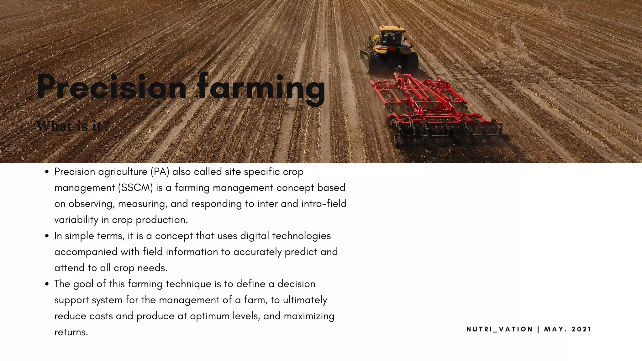 Precision farming
What is it?
Precision agriculture (PA) also called site specific crop
management (SSCM) is a farming management concept based
on observing, measuring, and responding to inter and intra-field
variability in crop production.
In simple terms, it is a concept that uses digital technologies
accompanied with field information to accurately predict and
attend to all crop needs.
The goal of this farming technique is to define a decision
support system for the management of a farm, to ultimately
reduce costs and produce at optimum levels, and maximizing
returns.
N U T R I _ V A T I O N | M A Y . 2 0 2 1
 