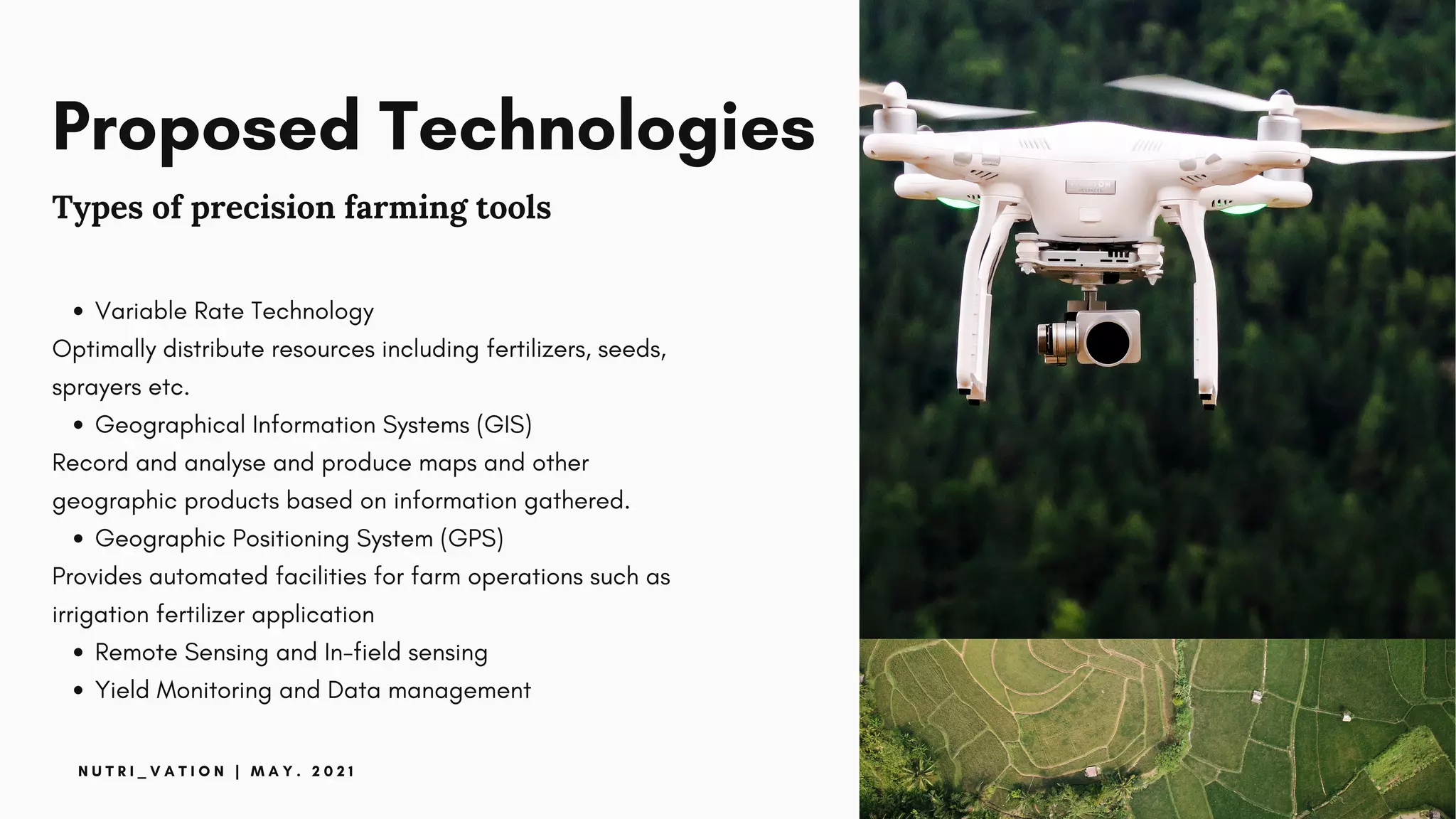 Proposed Technologies
Types of precision farming tools
Variable Rate Technology
Geographical Information Systems (GIS)
Geographic Positioning System (GPS)
Remote Sensing and In-field sensing
Yield Monitoring and Data management
Optimally distribute resources including fertilizers, seeds,
sprayers etc.
Record and analyse and produce maps and other
geographic products based on information gathered.
Provides automated facilities for farm operations such as
irrigation fertilizer application
N U T R I _ V A T I O N | M A Y . 2 0 2 1
 