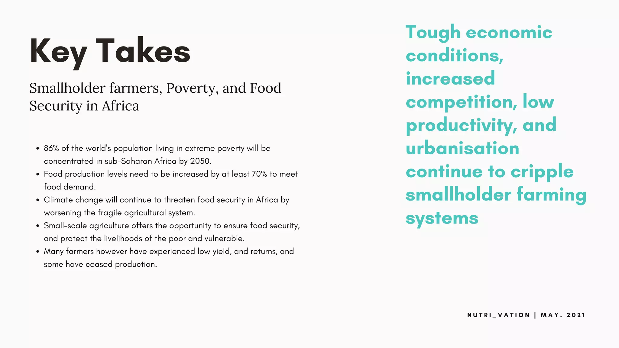 Key Takes
Smallholder farmers, Poverty, and Food
Security in Africa
86% of the world's population living in extreme poverty will be
concentrated in sub-Saharan Africa by 2050.
Food production levels need to be increased by at least 70% to meet
food demand.
Climate change will continue to threaten food security in Africa by
worsening the fragile agricultural system.
Small-scale agriculture offers the opportunity to ensure food security,
and protect the livelihoods of the poor and vulnerable.
Many farmers however have experienced low yield, and returns, and
some have ceased production.
N U T R I _ V A T I O N | M A Y . 2 0 2 1
Tough economic
conditions,
increased
competition, low
productivity, and
urbanisation
continue to cripple
smallholder farming
systems
 