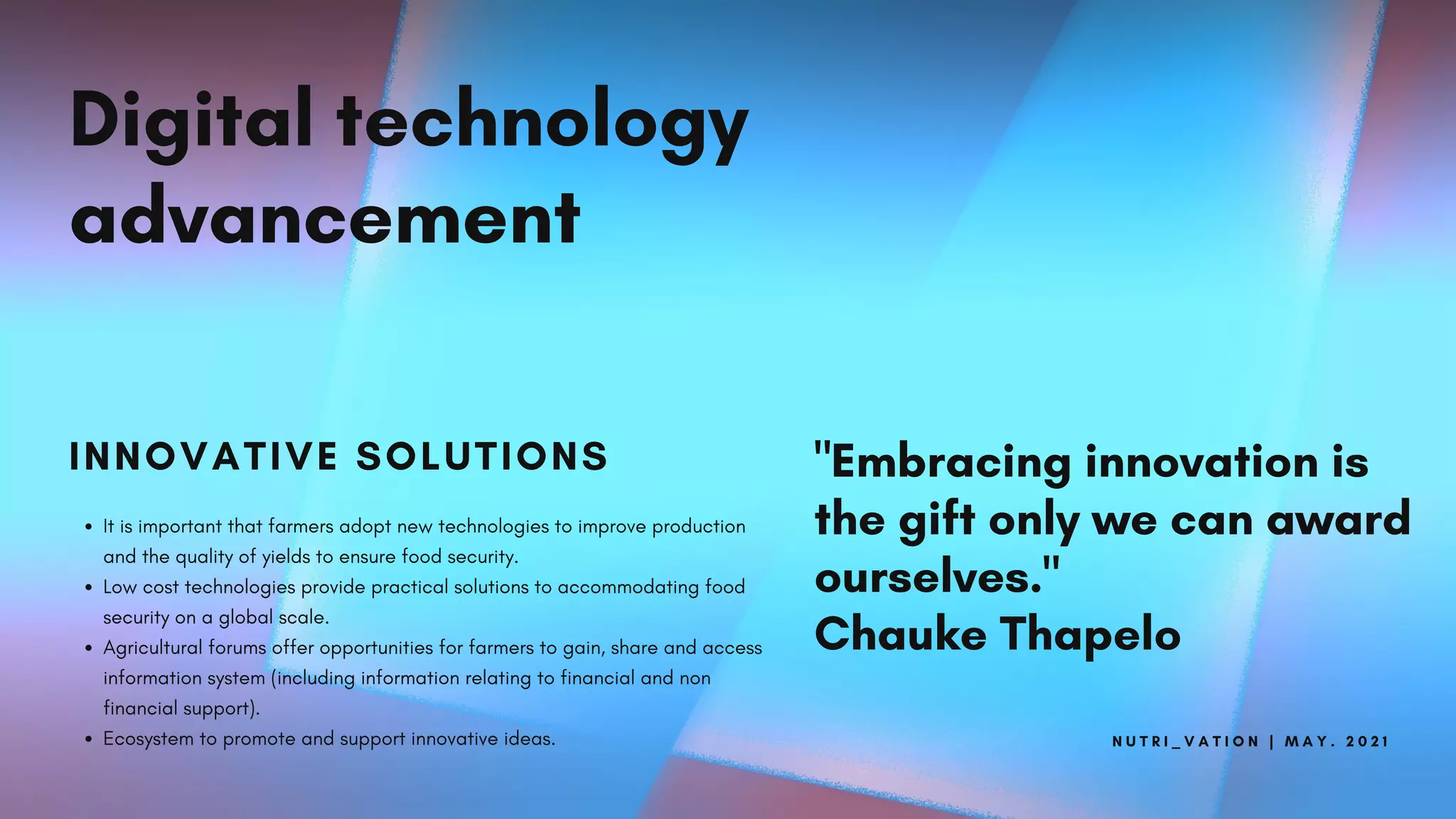 N U T R I _ V A T I O N | M A Y . 2 0 2 1
Digital technology
advancement
INNOVATIVE SOLUTIONS
It is important that farmers adopt new technologies to improve production
and the quality of yields to ensure food security.
Low cost technologies provide practical solutions to accommodating food
security on a global scale.
Agricultural forums offer opportunities for farmers to gain, share and access
information system (including information relating to financial and non
financial support).
Ecosystem to promote and support innovative ideas.
"Embracing innovation is
the gift only we can award
ourselves."
Chauke Thapelo
 