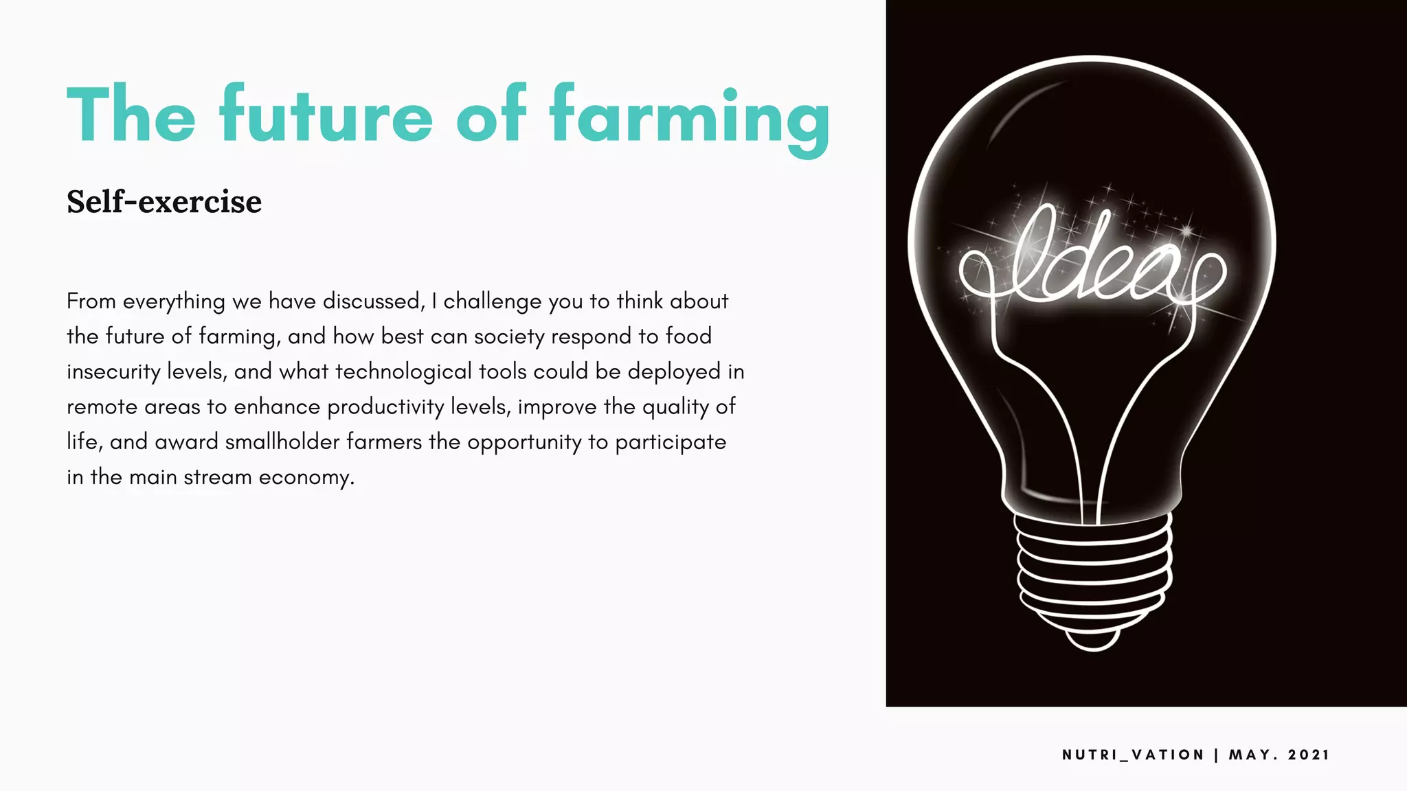 The future of farming
Self-exercise
From everything we have discussed, I challenge you to think about
the future of farming, and how best can society respond to food
insecurity levels, and what technological tools could be deployed in
remote areas to enhance productivity levels, improve the quality of
life, and award smallholder farmers the opportunity to participate
in the main stream economy.
N U T R I _ V A T I O N | M A Y . 2 0 2 1
 