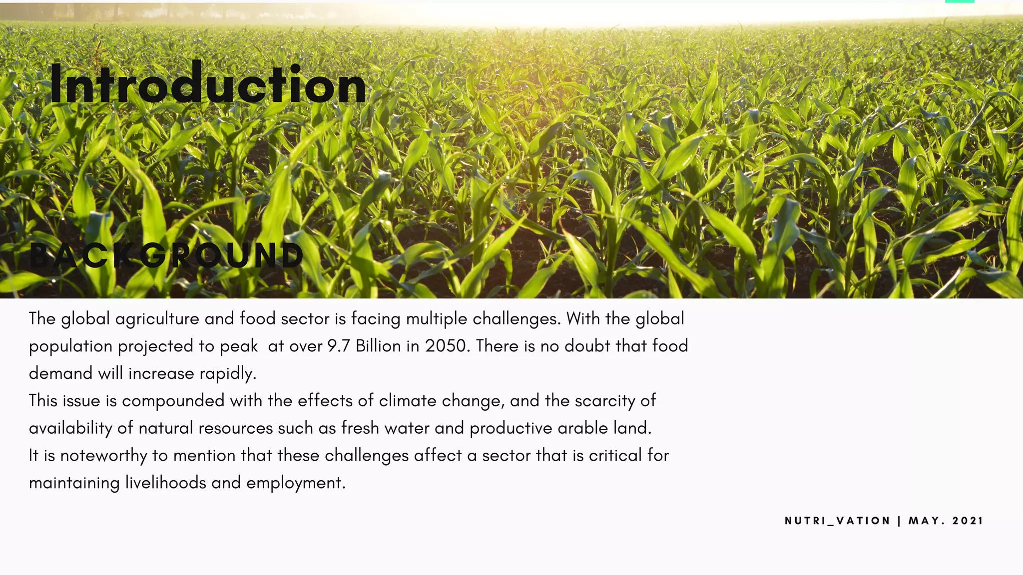 N U T R I _ V A T I O N | M A Y . 2 0 2 1
Introduction
BACKGROUND
The global agriculture and food sector is facing multiple challenges. With the global
population projected to peak at over 9.7 Billion in 2050. There is no doubt that food
demand will increase rapidly.
This issue is compounded with the effects of climate change, and the scarcity of
availability of natural resources such as fresh water and productive arable land.
It is noteworthy to mention that these challenges affect a sector that is critical for
maintaining livelihoods and employment.
 