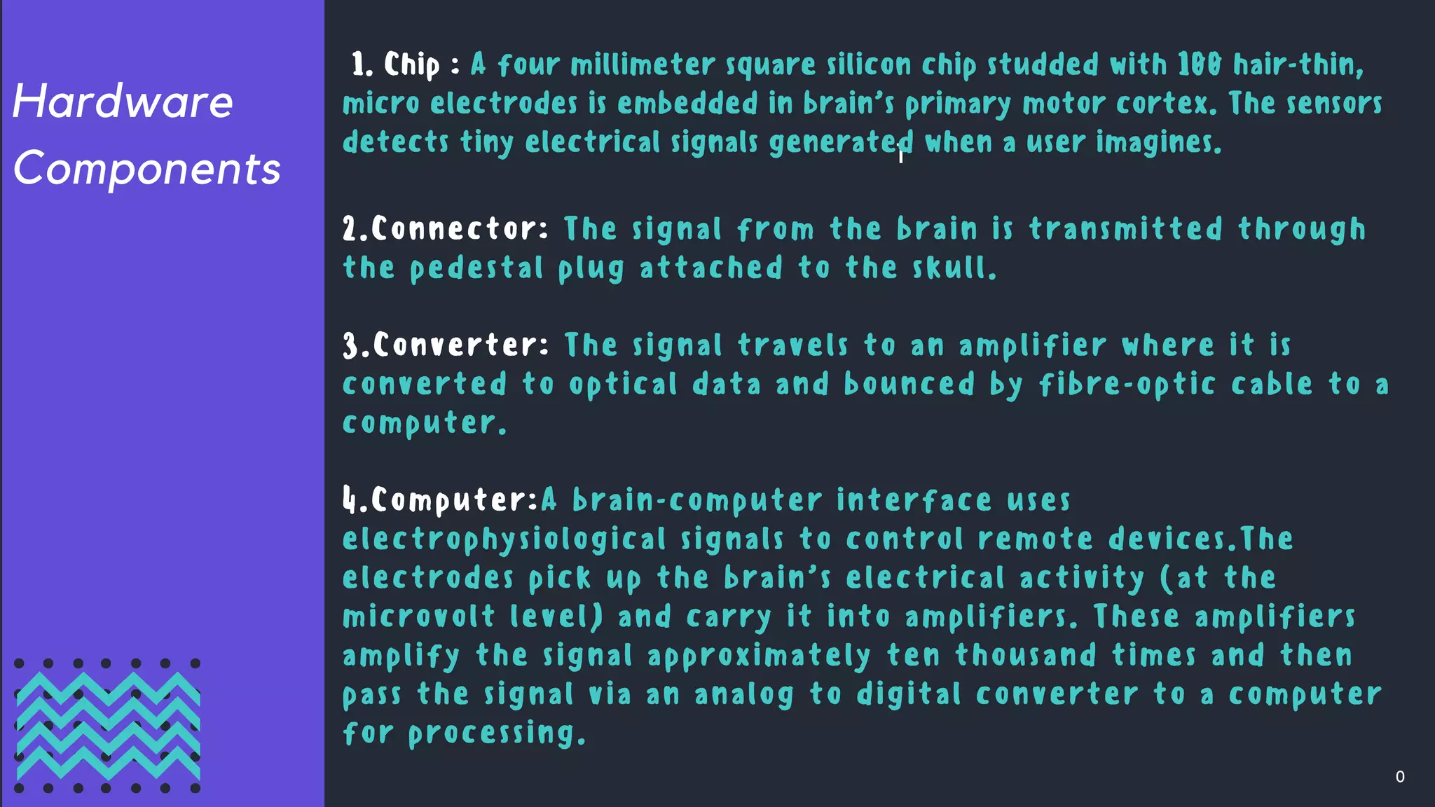 Hardware
Components
0
1
2.Connector: The signal from the brain is transmitted through
the pedestal plug attached to the skull.
3.Converter: The signal travels to an amplifier where it is
converted to optical data and bounced by fibre-optic cable to a
computer.
4.Computer:A brain-computer interface uses
electrophysiological signals to control remote devices.The
electrodes pick up the brain’s electrical activity (at the
microvolt level) and carry it into amplifiers. These amplifiers
amplify the signal approximately ten thousand times and then
pass the signal via an analog to digital converter to a computer
for processing.
1. Chip : A four millimeter square silicon chip studded with 100 hair-thin,
micro electrodes is embedded in brain’s primary motor cortex. The sensors
detects tiny electrical signals generated when a user imagines.
 
