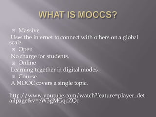  Massive
Uses the internet to connect with others on a global
scale.
 Open
No charge for students.
 Online
Learning together in digital modes.
 Course
A MOOC covers a single topic.
http://www.youtube.com/watch?feature=player_det
ailpage&v=eW3gMGqcZQc
 