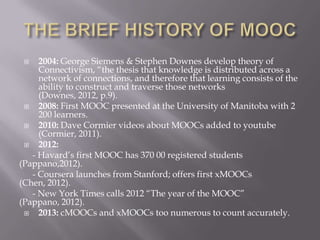  2004: George Siemens & Stephen Downes develop theory of
Connectivism, “the thesis that knowledge is distributed across a
network of connections, and therefore that learning consists of the
ability to construct and traverse those networks
(Downes, 2012, p.9).
 2008: First MOOC presented at the University of Manitoba with 2
200 learners.
 2010: Dave Cormier videos about MOOCs added to youtube
(Cormier, 2011).
 2012:
- Havard’s first MOOC has 370 00 registered students
(Pappano,2012).
- Coursera launches from Stanford; offers first xMOOCs
(Chen, 2012).
- New York Times calls 2012 “The year of the MOOC”
(Pappano, 2012).
 2013: cMOOCs and xMOOCs too numerous to count accurately.
 