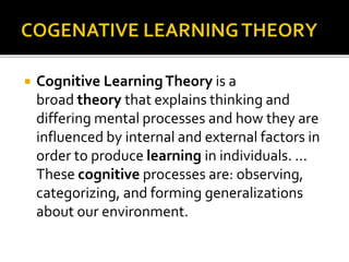  Cognitive LearningTheory is a
broad theory that explains thinking and
differing mental processes and how they are
influenced by internal and external factors in
order to produce learning in individuals. ...
These cognitive processes are: observing,
categorizing, and forming generalizations
about our environment.
 