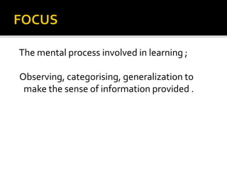 The mental process involved in learning ;
Observing, categorising, generalization to
make the sense of information provided .
 