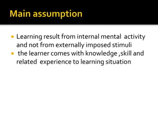  Learning result from internal mental activity
and not from externally imposed stimuli
 the learner comes with knowledge ,skill and
related experience to learning situation
 
