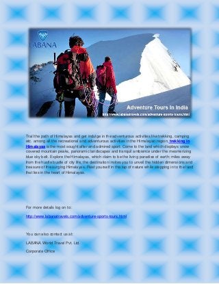 Trail the path of Himalayas and get indulge in the adventurous activities like trekking, camping
etc. among all the recreational and adventurous activities in the Himalayan region, trekking in
Himalayas is the most sought after and admired sport. Come to the land which displays snow
covered mountain peaks, panoramic landscapes and tranquil ambience under the mesmerizing
blue sky belt. Explore the Himalayas, which claim to be the living paradise of earth; miles away
from the hustle bustle of city life, the destination invites you to unveil the hidden dimensions and
treasure of the surging Himalayas. Rest yourself in the lap of nature while stepping in to the land
that lies in the heart of Himalayas.
For more details log on to:
http://www.labanatravels.com/adventure-sports-tours.html
You can also contact us at:
LABANA World Travel Pvt. Ltd.
Corporate Office
 