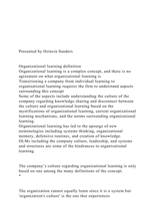 Presented by Octavia Sanders
Organizational learning definition
Organizational learning is a complex concept, and there is no
agreement on what organizational learning is
Transitioning a company from individual learning to
organizational learning requires the firm to understand aspects
surrounding this concept
Some of the aspects include understanding the culture of the
company regarding knowledge sharing and disconnect between
the culture and organizational learning based on the
mystifications of organizational learning, current organizational
learning mechanisms, and the norms surrounding organizational
learning.
Organizational learning has led to the upsurge of new
terminologies including systems thinking, organizational
memory, defensive routines, and creation of knowledge.
OLMs including the company culture, leadership, and systems
and structures are some of the hindrances to organizational
learning.
The company’s culture regarding organizational learning is only
based on one among the many definitions of the concept.
*
The organization cannot equally learn since it is a system but
'organization's culture' is the one that experiences
 