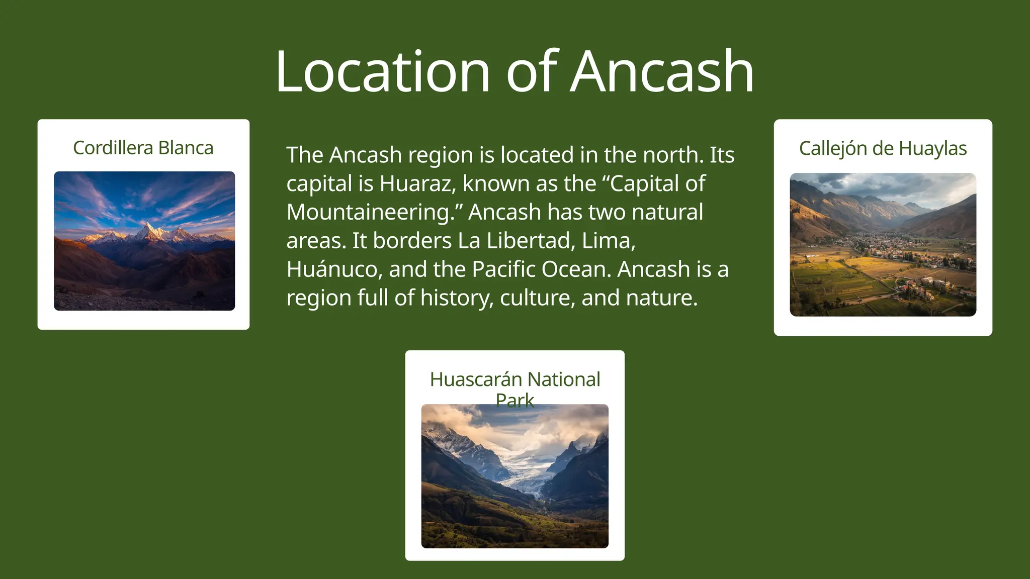 Cordillera Blanca
Huascarán National Park features diverse
ecosystems, stunning landscapes, and rich
biodiversity throughout its area.
Huascarán National
Park
Callejón de Huaylas
Location of Ancash
The Ancash region is located in the north. Its
capital is Huaraz, known as the “Capital of
Mountaineering.” Ancash has two natural
areas. It borders La Libertad, Lima,
Huánuco, and the Pacific Ocean. Ancash is a
region full of history, culture, and nature.
 