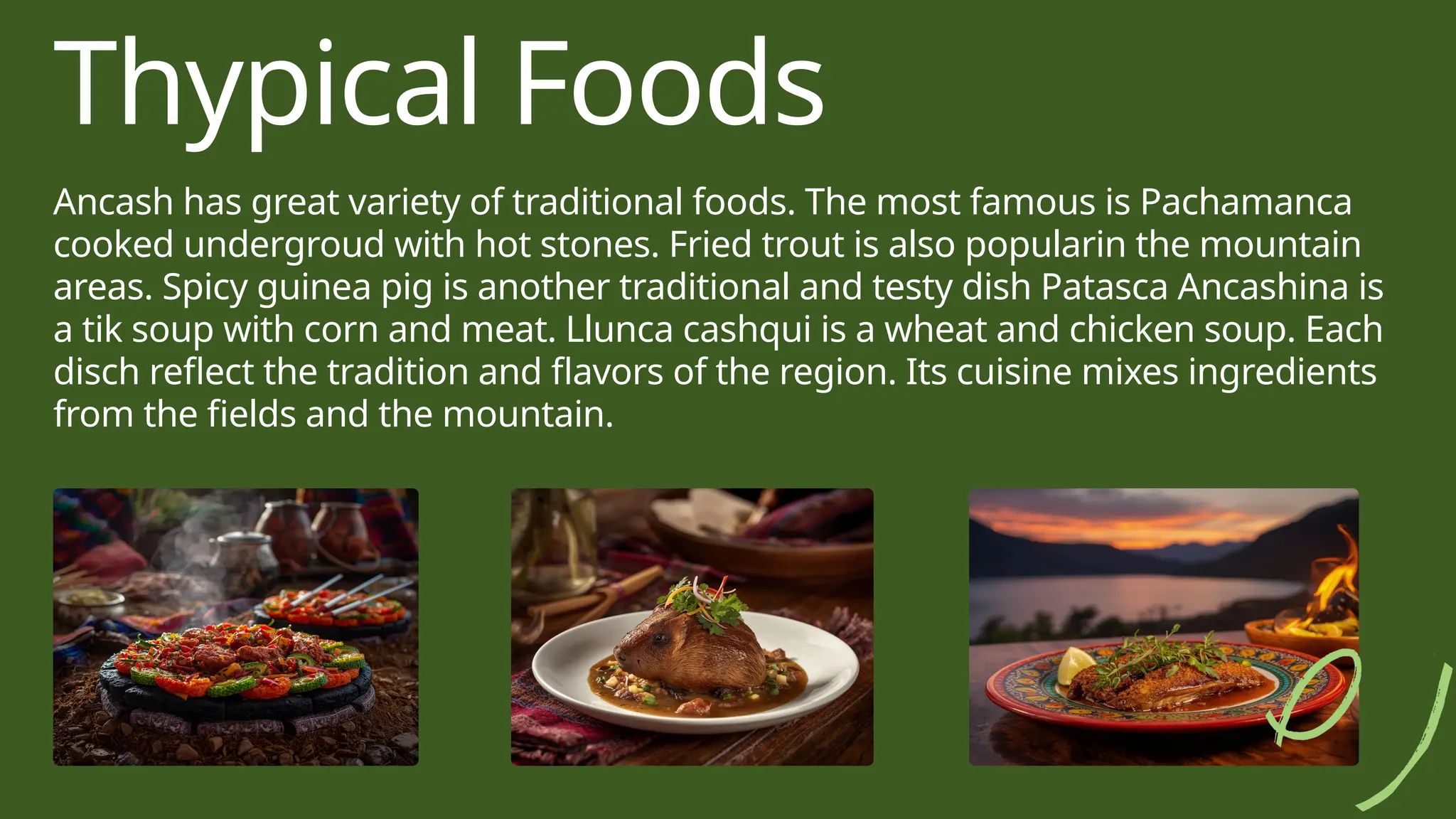 Thypical Foods
Ancash has great variety of traditional foods. The most famous is Pachamanca
cooked undergroud with hot stones. Fried trout is also popularin the mountain
areas. Spicy guinea pig is another traditional and testy dish Patasca Ancashina is
a tik soup with corn and meat. Llunca cashqui is a wheat and chicken soup. Each
disch reflect the tradition and flavors of the region. Its cuisine mixes ingredients
from the fields and the mountain.
 